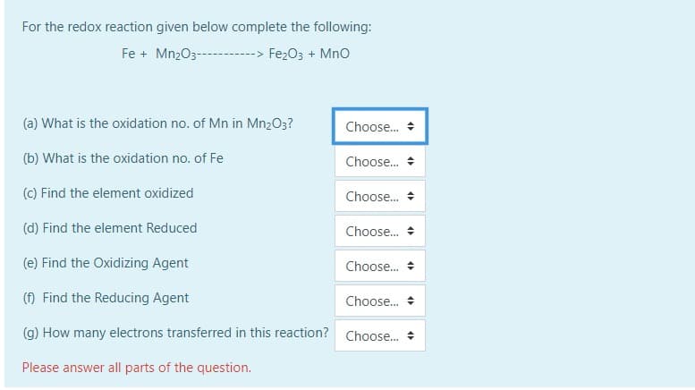 For the redox reaction given below complete the following:
Fe + Mn203-
Fe203 + Mno
(a) What is the oxidation no. of Mn in Mn2O3?
Choose. +
(b) What is the oxidation no. of Fe
Choose. +
(c) Find the element oxidized
Choose..
(d) Find the element Reduced
Choose.
(e) Find the Oxidizing Agent
Choose.
(f) Find the Reducing Agent
Choose.
(g) How many electrons transferred in this reaction? Choose.
Please answer all parts of the question.
