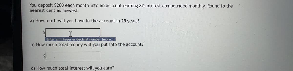 You deposit $200 each month into an account earning 8% interest compounded monthly. Round to the
nearest cent as needed.
a) How much will you have in the account in 25 years?
Enter an integer or decimal number [more...]]
b) How much total money will you put into the account?
c) How much total interest will you earn?
