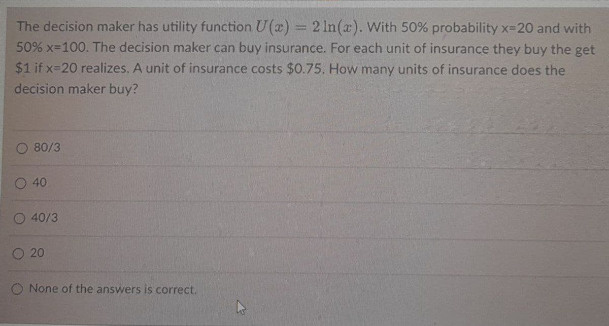The decision maker has utility function U(x) = 2 ln(x). With 50% probability x=20 and with
50% x=100. The decision maker can buy insurance. For each unit of insurance they buy the get
$1 if x=20 realizes. A unit of insurance costs $0.75. How many units of insurance does the
decision maker buy?
80/3
40
40/3
20
O None of the answers is correct.