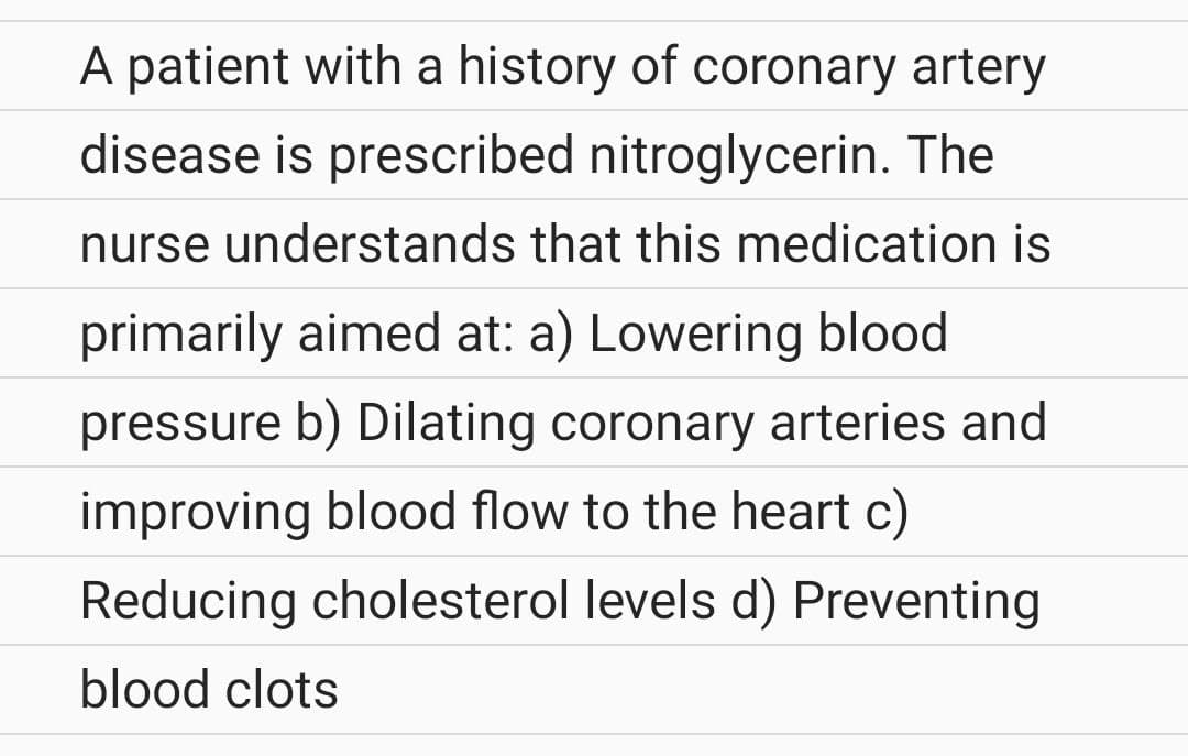 A patient with a history of coronary artery
disease is prescribed nitroglycerin. The
nurse understands that this medication is
primarily aimed at: a) Lowering blood
pressure b) Dilating coronary arteries and
improving blood flow to the heart c)
Reducing cholesterol levels d) Preventing
blood clots