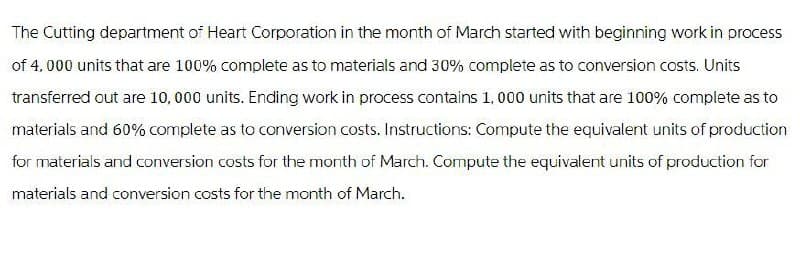 The Cutting department of Heart Corporation in the month of March started with beginning work in process
of 4,000 units that are 100% complete as to materials and 30% complete as to conversion costs. Units
transferred out are 10,000 units. Ending work in process contains 1,000 units that are 100% complete as to
materials and 60% complete as to conversion costs. Instructions: Compute the equivalent units of production
for materials and conversion costs for the month of March. Compute the equivalent units of production for
materials and conversion costs for the month of March.