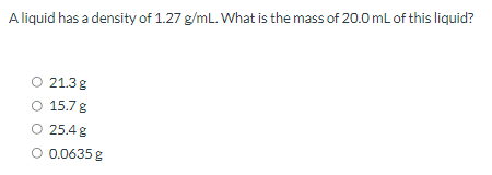 A liquid has a density of 1.27 g/mL. What is the mass of 20.0 mL of this liquid?
21.3g
O 15.7 g
O 25.4 g
O 0.0635 g
