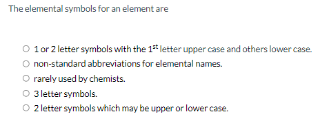 The elemental symbols for an element are
O 1or 2 letter symbols with the 1s* letter upper case and others lower case.
non-standard abbreviations for elemental names.
O rarely used by chemists.
O 3 letter symbols.
O 2letter symbols which may be upper or lower case.
