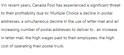 Vin recent years, Canada Post has experienced a significant threat
to their profitability due to: Multiple Choice a decline in postal
addresses, a simultaneous decline in the use of letter mail and an
increasing number of postal addresses to deliver to. an increase
in letter mail. the high wages paid to their employees. the high
cost of operating their postal truck.