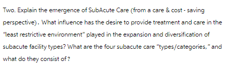 Two. Explain the emergence of SubAcute Care (from a care & cost - saving
perspective). What influence has the desire to provide treatment and care in the
"least restrictive environment" played in the expansion and diversification of
subacute facility types? What are the four subacute care "types/categories," and
what do they consist of?