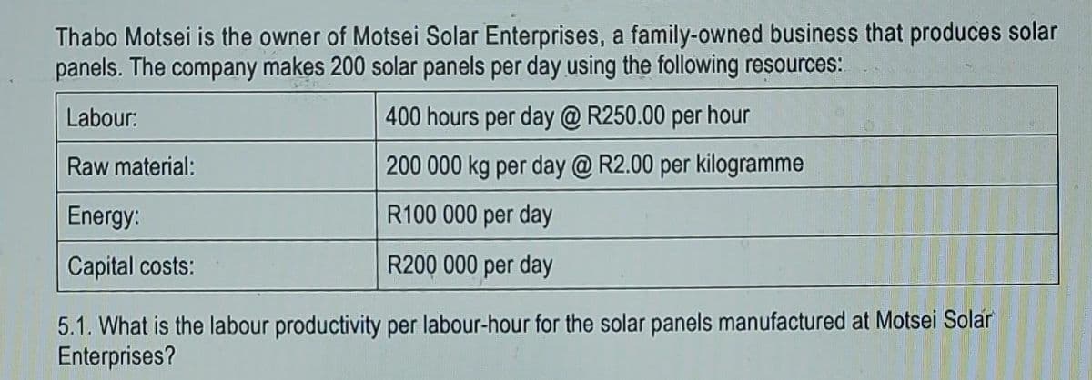 Thabo Motsei is the owner of Motsei Solar Enterprises, a family-owned business that produces solar
panels. The company makes 200 solar panels per day using the following resources:
Labour:
400 hours per day @ R250.00 per hour
Raw material:
200 000 kg per day @ R2.00 per kilogramme
Energy:
R100 000 per day
Capital costs:
R200 000 per day
5.1. What is the labour productivity per labour-hour for the solar panels manufactured at Motsei Solar
Enterprises?