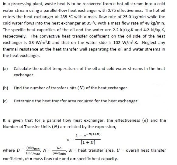 In a processing plant, waste heat is to be recovered from a hot oil stream into a cold
water stream using a parallel-flow heat exchanger with 0.75 effectiveness. The hot oil
enters the heat exchanger at 285 °C with a mass flow rate of 25.0 kg/min while the
cold water flows into the heat exchanger at 35 °C with a mass flow rate of 48 kg/min.
The specific heat capacities of the oil and the water are 2.2 kJ/kg.K and 4.2 kl/kg.K,
respectively. The convective heat transfer coefficient on the oil side of the heat
exchanger is 58 W/m?.K and that on the water side is 102 w/m².K. Neglect any
thermal resistance at the heat transfer wall separating the oil and water streams in
the heat exchanger.
(a) Calculate the outlet temperatures of the oil and cold water streams in the heat
exchanger.
(b) Find the number of transfer units (N) of the heat exchanger.
(c) Determine the heat transfer area required for the heat exchanger.
It is given that for a parallel flow heat exchanger, the effectiveness (e) and the
Number of Transfer Units (N) are related by the expression,
1-e-N(1+D)
E = -
[1 + D]
(mc)min
(mc)max
UA
N =
(me)min
A = heat transfer area, U = overall heat transfer
where D =
coefficient, m = mass flow rate andc = specific heat capacity.
