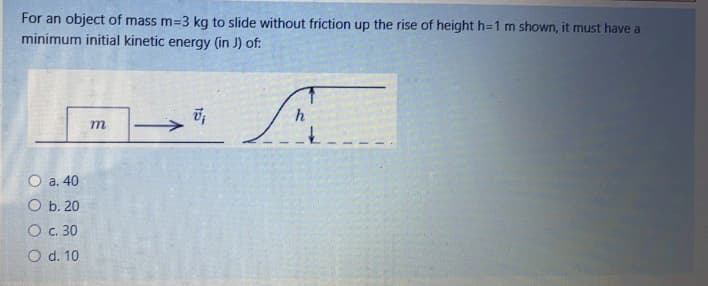 For an object of mass m=3 kg to slide without friction up the rise of height h=1 m shown, it must have a
minimum initial kinetic energy (in J) of:
h
O a. 40
O b. 20
O c. 30
O d. 10
