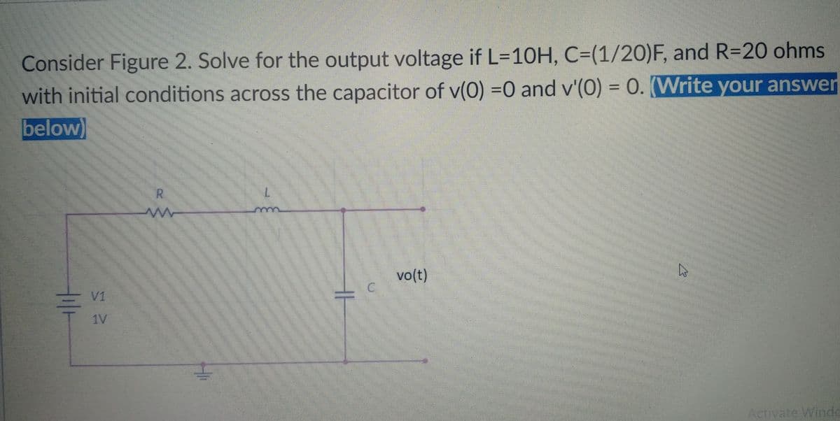 Consider Figure 2. Solve for the output voltage if L=10H, C=(1/20)F, and R=20 ohms
%3D
with initial conditions across the capacitor of v(0) =0 and v'(0) = 0. (Write your answer
below)
R.
vo(t)
V1
1V
Activate Winde
