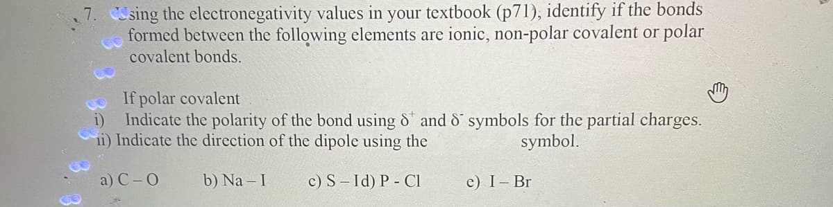 Csing the electronegativity values in your textbook (p71), identify if the bonds
formed between the following elements are ionic, non-polar covalent or polar
covalent bonds.
If polar covalent
Indicate the polarity of the bond using 8 and 8 symbols for the partial charges.
ii) Indicate the direction of the dipole using the
symbol.
a) C-O
b) Na - I
c) S-Id) P - Cl
e) I- Br