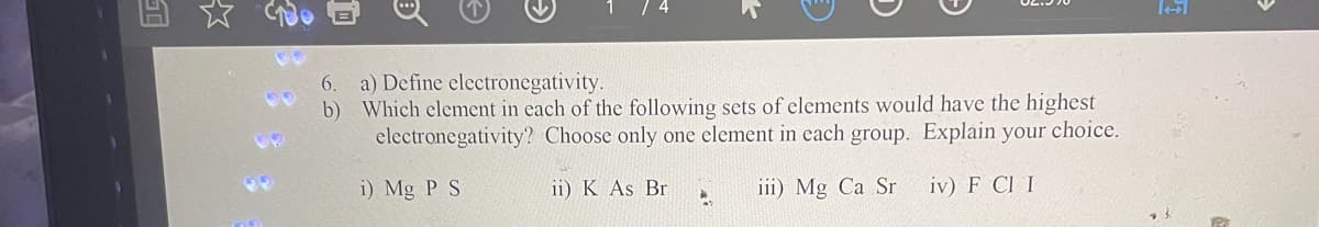 6.
b)
a) Define electronegativity.
Which element in each of the following sets of elements would have the highest
electronegativity? Choose only one element in each group. Explain your choice.
i) Mg P S
iii) Mg Ca Sr
iv) F CI I
ii) K As Br
D
*