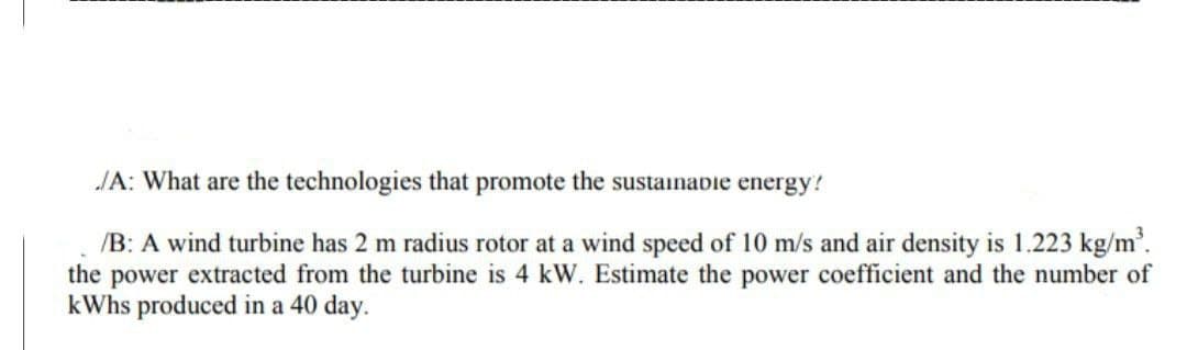 JA: What are the technologies that promote the sustainabie energy!
/B: A wind turbine has 2 m radius rotor at a wind speed of 10 m/s and air density is 1.223 kg/m'.
the power extracted from the turbine is 4 kW. Estimate the power coefficient and the number of
kWhs produced in a 40 day.
