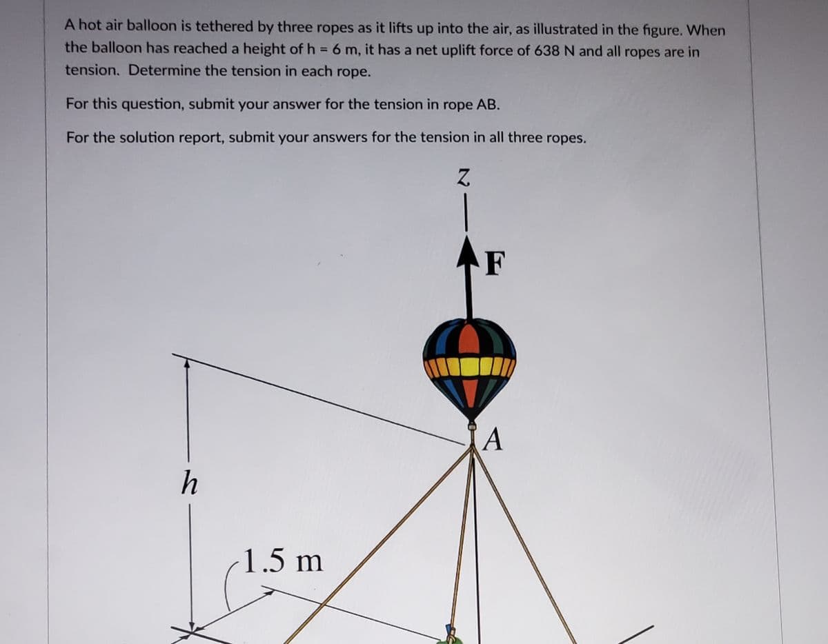 A hot air balloon is tethered by three ropes as it lifts up into the air, as illustrated in the figure. When
the balloon has reached a height of h = 6 m, it has a net uplift force of 638 N and all ropes are in
tension. Determine the tension in each rope.
For this question, submit your answer for the tension in rope AB.
For the solution report, submit your answers for the tension in all three ropes.
Z
h
1.5 m
F
A