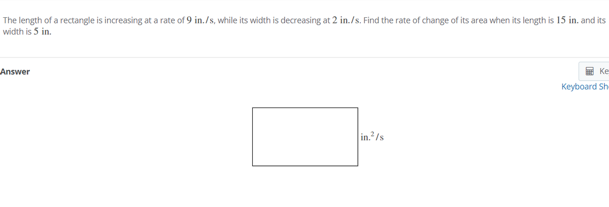 The length of a rectangle is increasing at a rate of 9 in./s, while its width is decreasing at 2 in./s. Find the rate of change of its area when its length is 15 in. and its
width is 5 in.
Answer
E Ke
Keyboard Sh-
in./s
