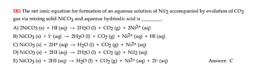 5R) The net ionic equation for formation of an aqueous solution of Nil2 accompanied by evolution of CO2
gas via mixing solid NICO3 and aqueous hydriodic acid is
A) 2NICO3 (s) + HI (aq) - 2H20 (1) + CO2 (g) + 2N12+ (aq)
2H20 (1) + CO2 (g) + Ni2+ (aq) + HI (aq)
B) NICO3 (s) + I (aq)
O NICO3 (s) + 2H* (aq)
H20 (1) + CO2 (g) + Ni2+ (aq)
2H20 (1) + CO2 (g) + Nil2 (aq)
D) NICO3 (s) + 2HI (aq)
E) NICO3 (s) + 2HI (aq)
H20 (1) + CO2 (g) + Ni2+ (aq)
+ 21- (aq)
Answer. C
