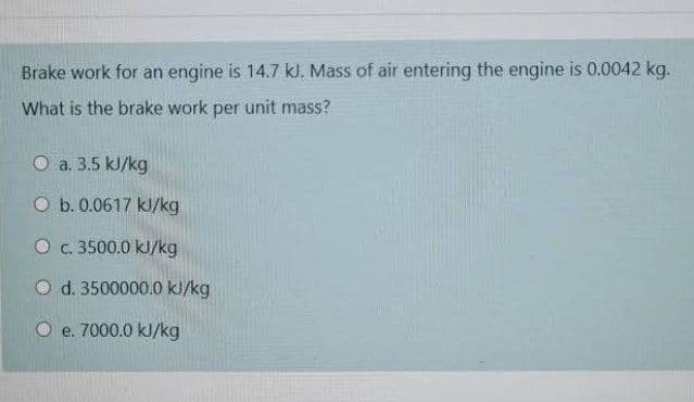 Brake work for an engine is 14.7 kJ. Mass of air entering the engine is 0.0042 kg.
What is the brake work per unit mass?
O a. 3.5 kJ/kg
O b. 0.0617 kJ/kg
O c. 3500.0 kJ/kg
O d. 3500000.0 kl/kg
O e. 7000.0 kJ/kg
