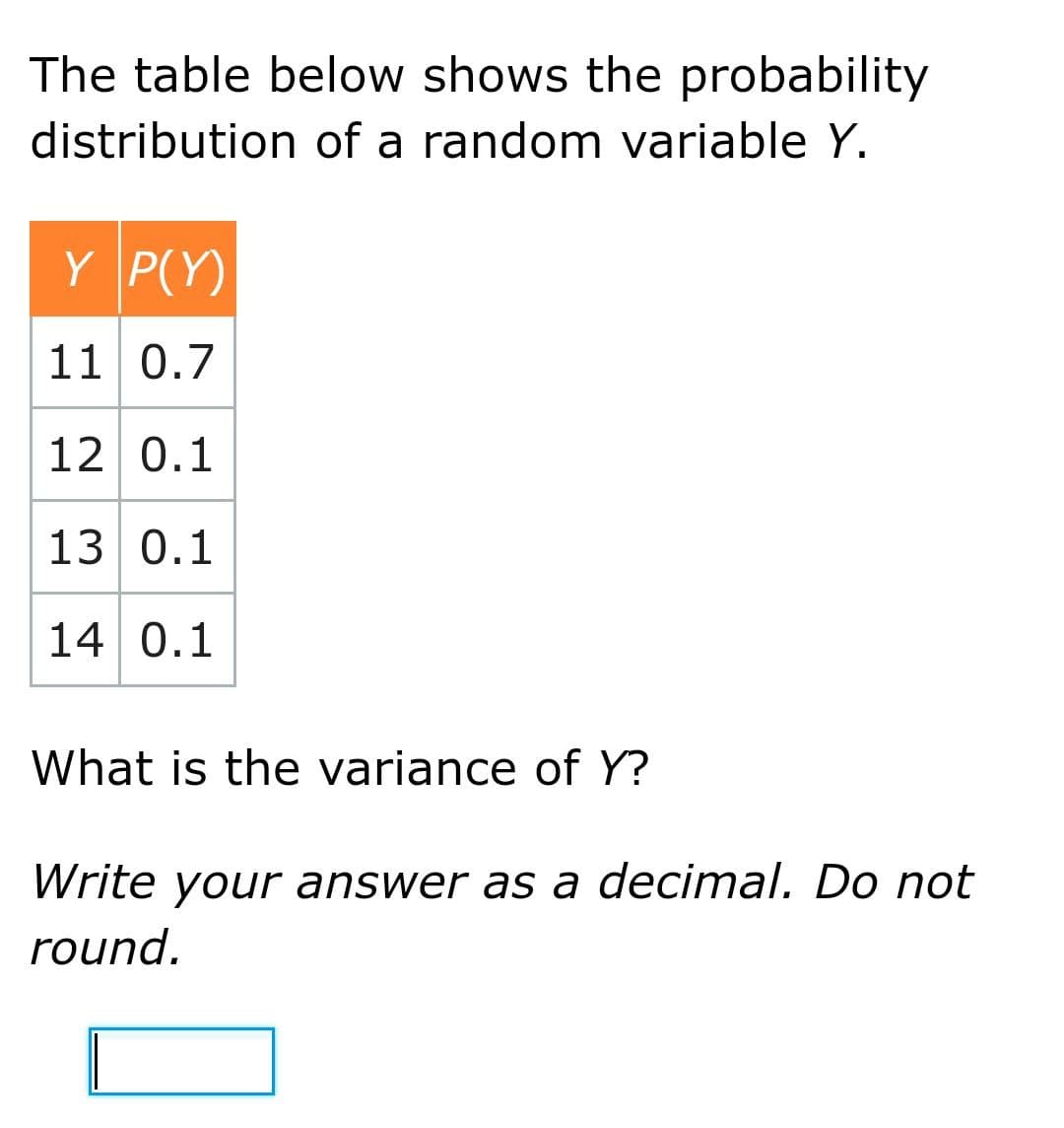 The table below shows the probability
distribution of a random variable Y.
Y P(Y)
11 0.7
12 0.1
13 0.1
14 0.1
What is the variance of Y?
Write your answer as a decimal. Do not
round.
