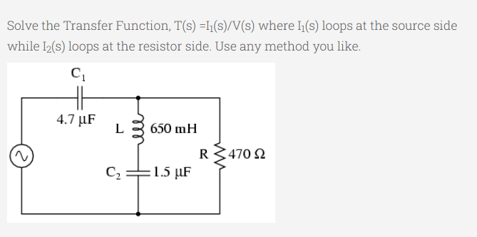 Solve the Transfer Function, T(s) =l1(s)/V(s) where 1(s) loops at the source side
while 2(s) loops at the resistor side. Use any method you like.
4.7 µF
L 3 650 mH
R3470 2
C2 =1.5 µF
