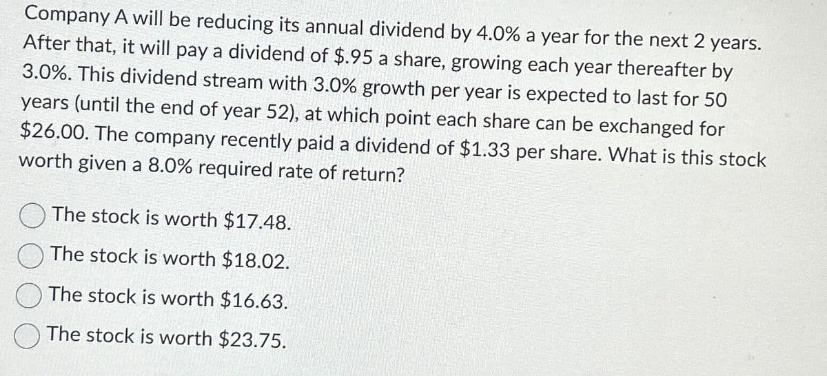 Company A will be reducing its annual dividend by 4.0% a year for the next 2 years.
After that, it will pay a dividend of $.95 a share, growing each year thereafter by
3.0%. This dividend stream with 3.0% growth per year is expected to last for 50
years (until the end of year 52), at which point each share can be exchanged for
$26.00. The company recently paid a dividend of $1.33 per share. What is this stock
worth given a 8.0% required rate of return?
The stock is worth $17.48.
The stock is worth $18.02.
The stock is worth $16.63.
The stock is worth $23.75.