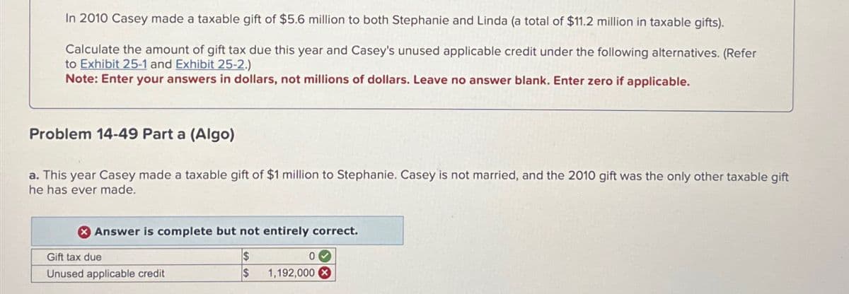 In 2010 Casey made a taxable gift of $5.6 million to both Stephanie and Linda (a total of $11.2 million in taxable gifts).
Calculate the amount of gift tax due this year and Casey's unused applicable credit under the following alternatives. (Refer
to Exhibit 25-1 and Exhibit 25-2.)
Note: Enter your answers in dollars, not millions of dollars. Leave no answer blank. Enter zero if applicable.
Problem 14-49 Part a (Algo)
a. This year Casey made a taxable gift of $1 million to Stephanie. Casey is not married, and the 2010 gift was the only other taxable gift
he has ever made.
Answer is complete but not entirely correct.
Gift tax due
Unused applicable credit
$
$
1,192,000x