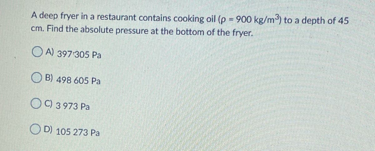 A deep fryer in a restaurant contains cooking oil (p = 900 kg/m) to a depth of 45
cm. Find the absolute pressure at the bottom of the fryer.
O A) 397 305 Pa
B) 498 605 Pa
OC) 3 973 Pa
D) 105 273 Pa
