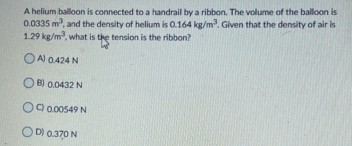 A helium balloon is connected to a handrail by a ribbon. The volume of the balloon is
0.0335 m, and the density of helium is 0.164 kg/m. Given that the density of air is
1.29 kg/m, what is the tension is the ribbon?
O A) 0.424 N
O B) 0.0432 N
O C) 0.00549 N
O D) 0.370 N
