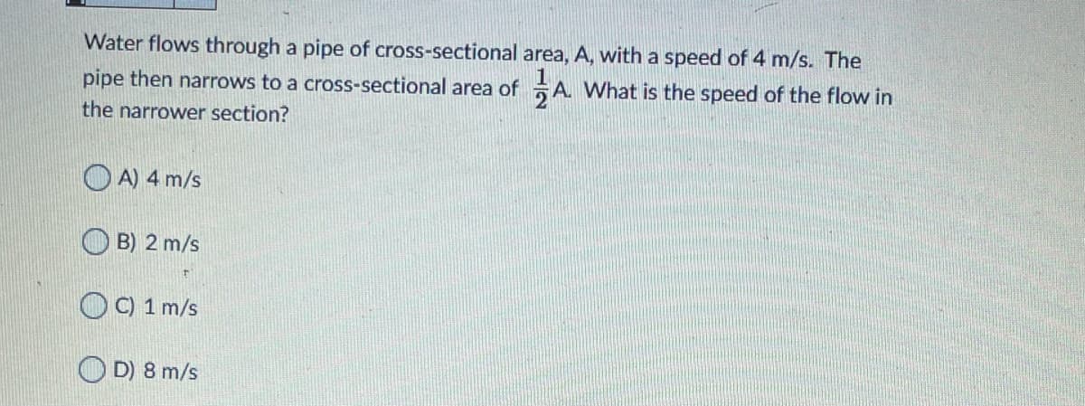 Water flows through a pipe of cross-sectional area, A, with a speed of 4 m/s. The
pipe then narrows to a cross-sectional area of A. What is the speed of the flow in
the narrower section?
O A) 4 m/s
B) 2 m/s
OC) 1 m/s
O D) 8 m/s
