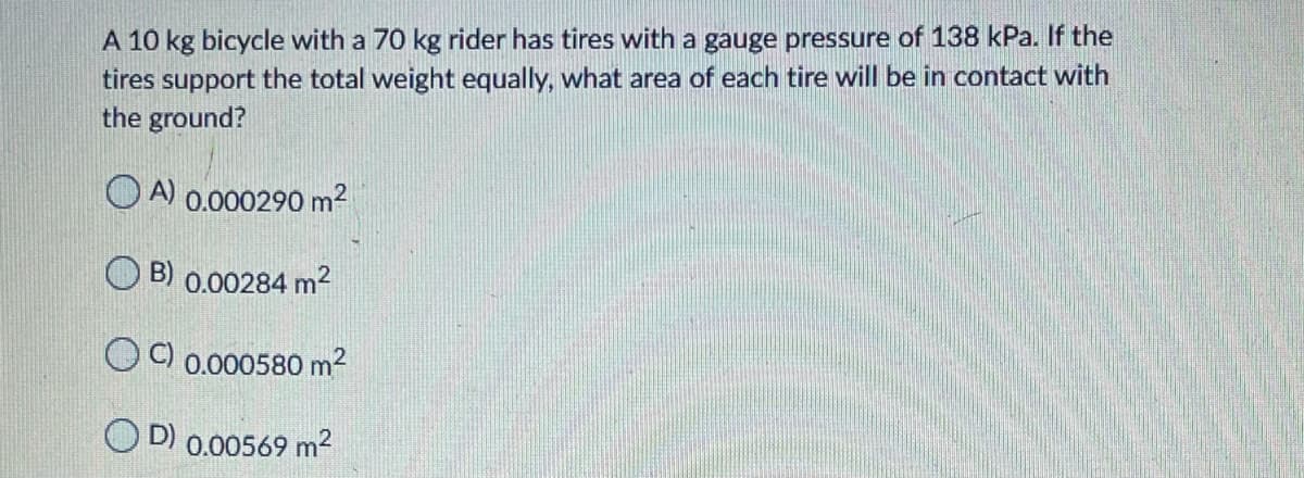 A 10 kg bicycle with a 70 kg rider has tires with a gauge pressure of 138 kPa. If the
tires support the total weight equally, what area of each tire will be in contact with
the ground?
O A 0.000290 m2
B) 0.00284 m2
OC) 0.000580 m2
O D) 0.00569 m2
