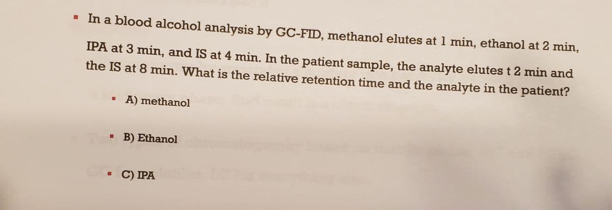 ▪ In a blood alcohol analysis by GC-FID, methanol elutes at 1 min, ethanol at 2 min,
IPA at 3 min, and IS at 4 min. In the patient sample, the analyte elutes t 2 min and
the IS at 8 min. What is the relative retention time and the analyte in the patient?
A) methanol
B) Ethanol chu
C) IPA