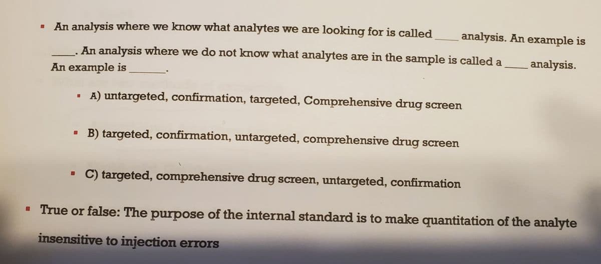 An analysis where we know what analytes we are looking for is called
An analysis where we do not know what analytes are in the sample is called a
An example is
A) untargeted, confirmation, targeted, Comprehensive drug screen
B) targeted, confirmation, untargeted, comprehensive drug screen
C) targeted, comprehensive drug screen, untargeted, confirmation
analysis. An example is
analysis.
▪ True or false: The purpose of the internal standard is to make quantitation of the analyte
insensitive to injection errors