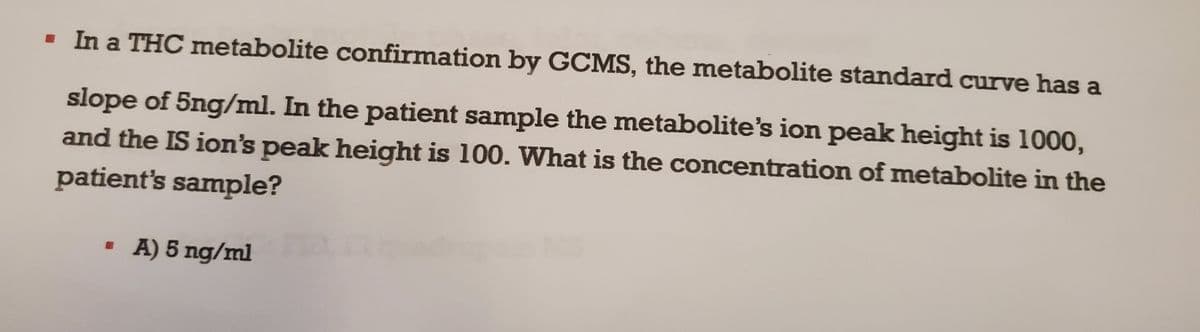 ▪ In a THC metabolite confirmation by GCMS, the metabolite standard curve has a
slope of 5ng/ml. In the patient sample the metabolite's ion peak height is 1000,
and the IS ion's peak height is 100. What is the concentration of metabolite in the
patient's sample?
▪ A) 5 ng/ml