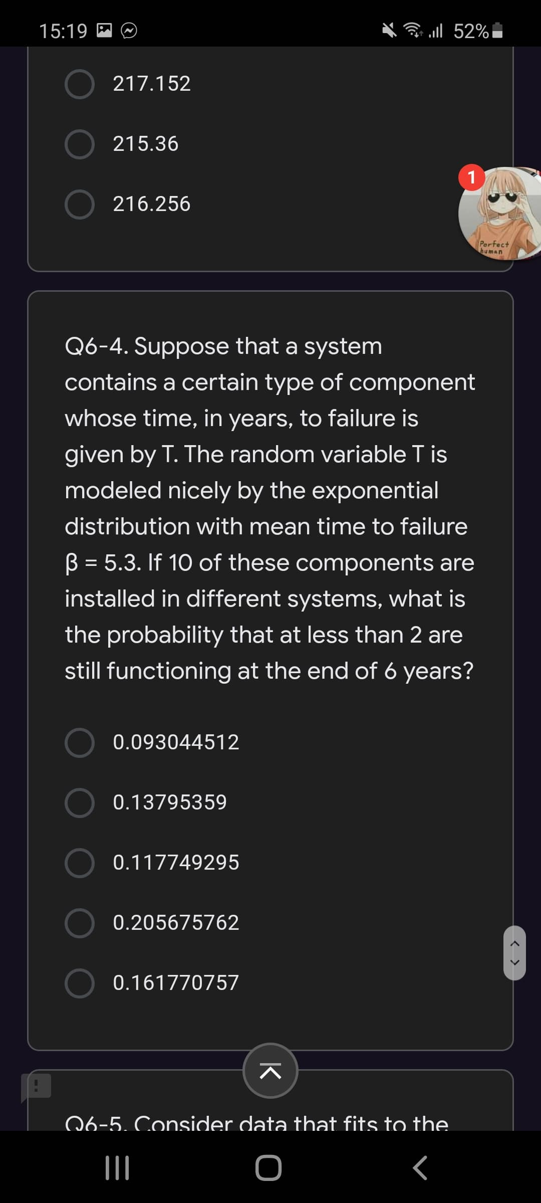 Q6-4. Suppose that a system
contains a certain type of component
whose time, in years, to failure is
given by T. The random variable T is
modeled nicely by the exponential
distribution with mean time to failure
B = 5.3. If 10 of these components are
installed in different systems, what is
the probability that at less than 2 are
still functioning at the end of 6 years?
0.093044512
0.13795359
0.117749295
0.205675762
0.161770757
