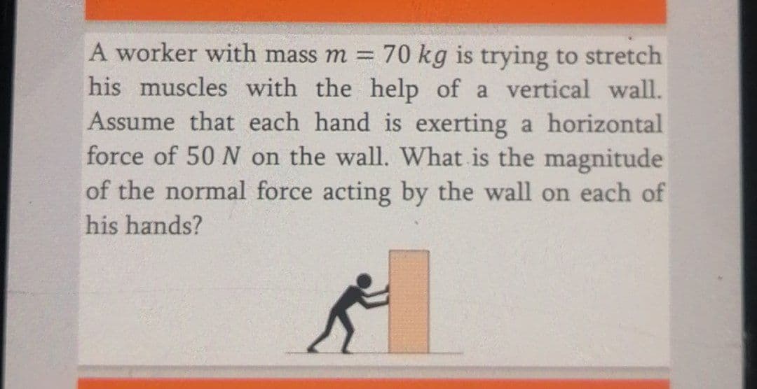 A worker with mass m = 70 kg is trying to stretch
his muscles with the help of a vertical wall.
Assume that each hand is exerting a horizontal
force of 50 N on the wall. What is the magnitude
of the normal force acting by the wall on each of
his hands?

