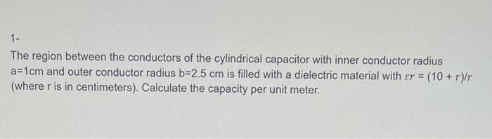 1-
The region between the conductors of the cylindrical capacitor with inner conductor radius
a=1cm and outer conductor radius b=2.5 cm is filled with a dielectric material with er = (10 + r)/r
(where r is in centimeters). Calculate the capacity per unit meter.