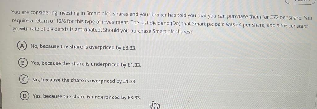 You are considering investing in Smart plc's shares and your broker has told you that you can purchase them for £72 per share. You
require a return of 12% for this type of investment. The last dividend (Do) that Smart plc paid was £4 per share, and a 6% constant
growth rate of dividends is anticipated. Should you purchase Smart plc shares?
A) No, because the share is overpriced by £3.33.
B) Yes, because the share is underpriced by £1.33.
C
No, because the share is overpriced by £1.33.
Yes, because the share is underpriced by £3.33.