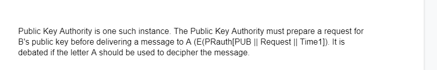 Public Key Authority is one such instance. The Public Key Authority must prepare a request for
B's public key before delivering a message to A (E(PRauth[PUB || Request || Time 1]). It is
debated if the letter A should be used to decipher the message.