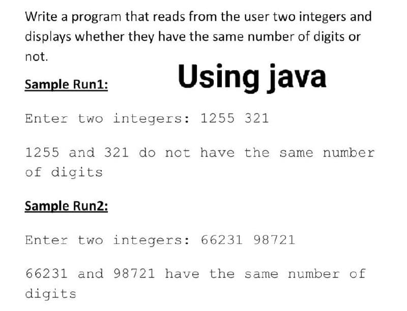 Write a program that reads from the user two integers and
displays whether they have the same number of digits or
not.
Using java
Sample Run1:
Enter two integers: 1255 321
1255 and 321 do not have the same number
of digits
Sample Run2:
Enter two integers: 66231 98721
66231 and 98721 have the same number of
digits
