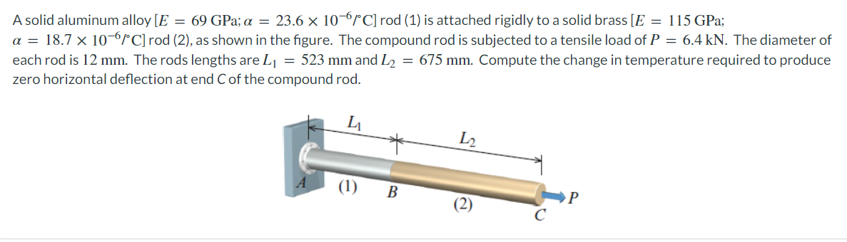 A solid aluminum alloy [E = 69 GPa; a = 23.6 × 106/C] rod (1) is attached rigidly to a solid brass [E = 115 GPa;
a = 18.7 × 10-6/°C] rod (2), as shown in the figure. The compound rod is subjected to a tensile load of P = 6.4 kN. The diameter of
each rod is 12 mm. The rods lengths are L₁ = 523 mm and L₂ = 675 mm. Compute the change in temperature required to produce
zero horizontal deflection at end C of the compound rod.
(1) B
L2
P