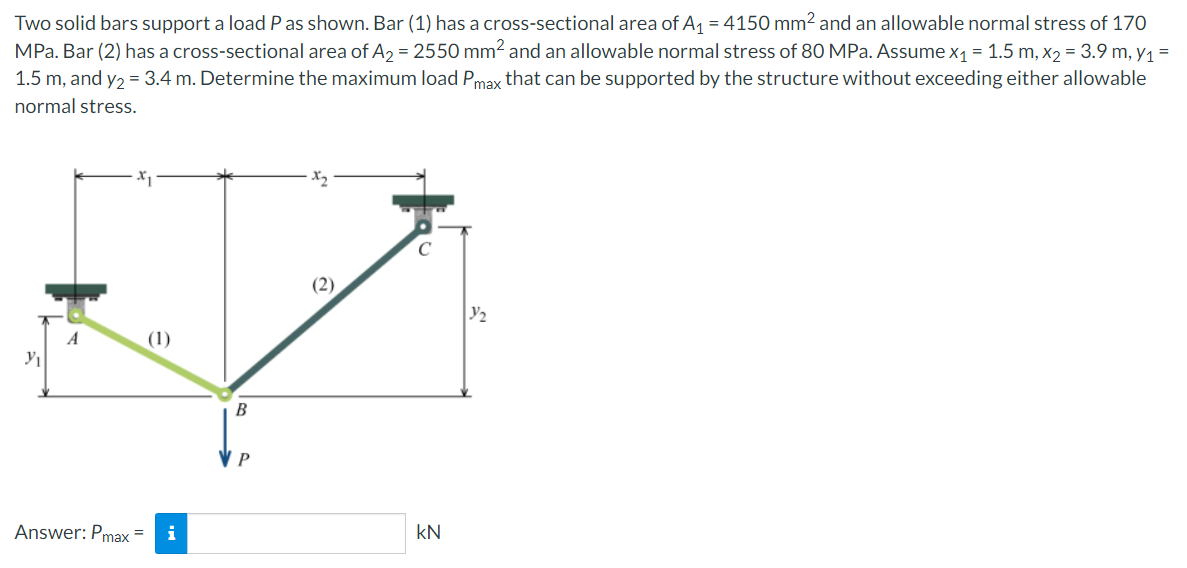 Two solid bars support a load P as shown. Bar (1) has a cross-sectional area of A₁ = 4150 mm² and an allowable normal stress of 170
MPa. Bar (2) has a cross-sectional area of A₂ = 2550 mm² and an allowable normal stress of 80 MPa. Assume x₁ = 1.5 m, x₂ = 3.9 m, y₁ =
1.5 m, and y₂ = 3.4 m. Determine the maximum load Pmax that can be supported by the structure without exceeding either allowable
normal stress.
Y₁
A
Answer: Pmax=
(1)
B
P
KN
3/₂
