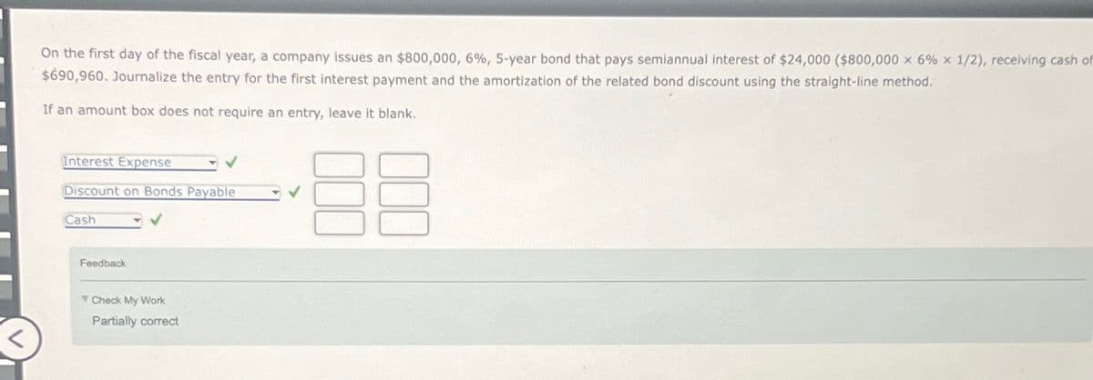 -
On the first day of the fiscal year, a company issues an $800,000, 6%, 5-year bond that pays semiannual interest of $24,000 ($800,000 x 6% x 1/2), receiving cash of
$690,960. Journalize the entry for the first interest payment and the amortization of the related bond discount using the straight-line method.
If an amount box does not require an entry, leave it blank.
Interest Expense
Discount on Bonds Payable
Cash
Feedback
Check My Work
Partially correct
✓