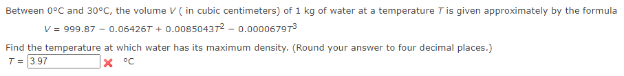 Between 0°C and 30°C, the volume V (in cubic centimeters) of 1 kg of water at a temperature T is given approximately by the formula
V = 999.87 -0.064267 +0.00850437² - 0.00006797³
Find the temperature at which water has its maximum density. (Round your answer to four decimal places.)
T = 3.97
X °C