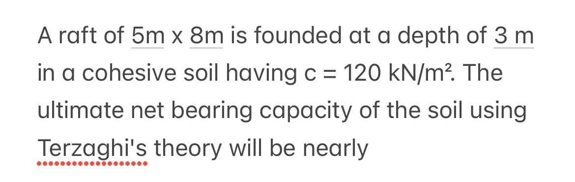 A raft of 5m x 8m is founded at a depth of 3 m
in a cohesive soil having c = 120 kN/m². The
ultimate net bearing capacity of the soil using
Terzaghi's theory will be nearly
●●●●●●●●●●●●●●●●●●●