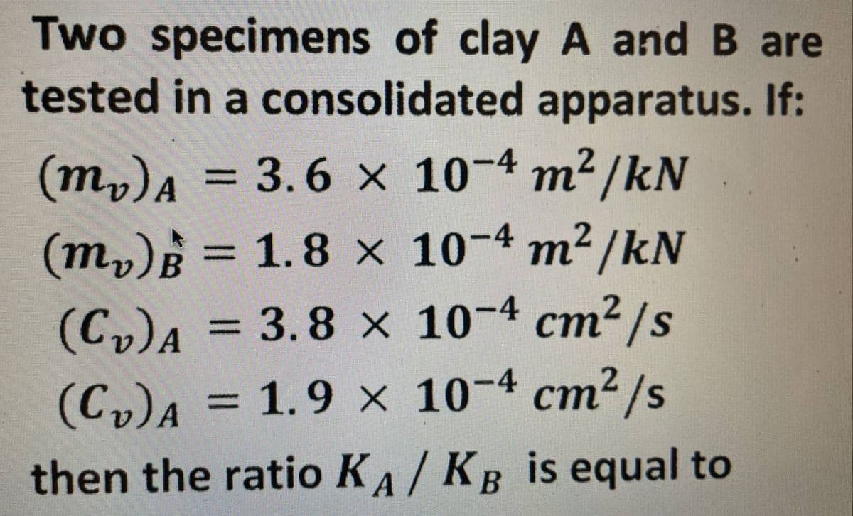 Two specimens of clay A and B are
tested in a consolidated apparatus. If:
(mv) A = 3.6 x 10-4 m²/kN
(m₂) = 1.8 x 10-4 m²/kN
B
(C₂)A = 3.8 x 10-4 cm²/s
(C₂) A = 1.9 x 10-4 cm²/s
then the ratio KA / KB is equal to
