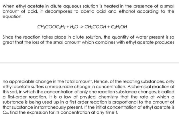 When ethyl acetate in dilute aqueous solution is heated in the presence of a small
amount of acid, it decomposes to acetic acid and ethanol according to the
equation
CH;COOC;Hs + H;0 -> CH3COOH + C2HSOH
Since the reaction takes place in dilute solution, the quantity of water present is so
great that the loss of the small amount which combines with ethyl acetate produces
no appreciable change in the total amount. Hence, of the reacting substances, only
ethyl acetate suffers a measurable change in concentration. A chemical reaction of
this sort, in which the concentration of only one reaction substance changes, is called
a first-order reaction. It is a law of physical chemistry that the rate at which a
substance is being used up in a first order reaction is proportional to the amount of
that substance instantaneously present. If the initial concentration of ethyl acetate is
Co, find the expression for its concentration at any time t.
