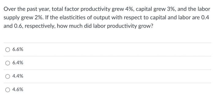Over the past year, total factor productivity grew 4%, capital grew 3%, and the labor
supply grew 2%. If the elasticities of output with respect to capital and labor are 0.4
and 0.6, respectively, how much did labor productivity grow?
6.6%
6.4%
4.4%
4.6%