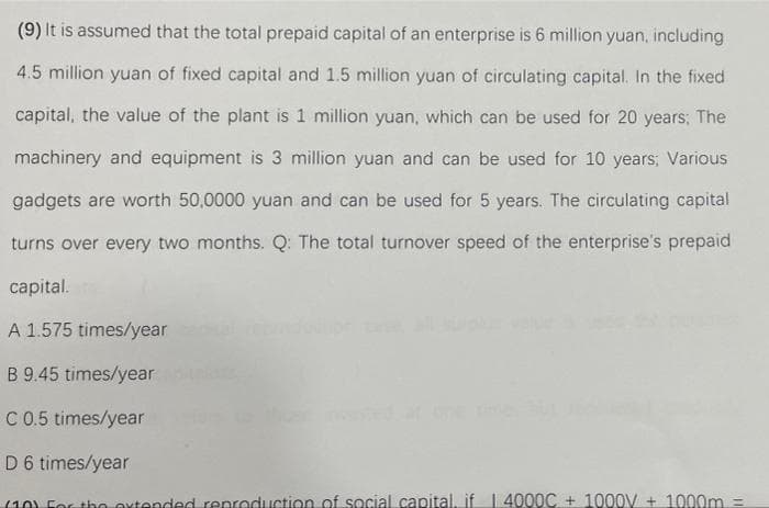 (9) It is assumed that the total prepaid capital of an enterprise is 6 million yuan, including
4.5 million yuan of fixed capital and 1.5 million yuan of circulating capital. In the fixed
capital, the value of the plant is 1 million yuan, which can be used for 20 years; The
machinery and equipment is 3 million yuan and can be used for 10 years; Various
gadgets are worth 50,0000 yuan and can be used for 5 years. The circulating capital
turns over every two months. Q: The total turnover speed of the enterprise's prepaid
capital.
A 1.575 times/year
B 9.45 times/year
C 0.5 times/year
D 6 times/year
(10). For the extended reproduction of social capital, if | 4000C +1000V + 1000m =