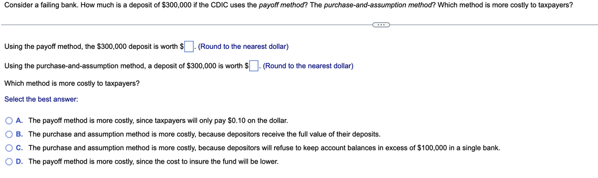 Consider a failing bank. How much is a deposit of $300,000 if the CDIC uses the payoff method? The purchase-and-assumption method? Which method is more costly to taxpayers?
Using the payoff method, the $300,000 deposit is worth $
(Round to the nearest dollar)
Using the purchase-and-assumption method, a deposit of $300,000 is worth $ (Round to the nearest dollar)
Which method is more costly to taxpayers?
Select the best answer:
A. The payoff method is more costly, since taxpayers will only pay $0.10 on the dollar.
B. The purchase and assumption method is more costly, because depositors receive the full value of their deposits.
C. The purchase and assumption method is more costly, because depositors will refuse to keep account balances in excess of $100,000 in a single bank.
D. The payoff method is more costly, since the cost to insure the fund will be lower.