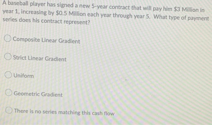 A baseball player has signed a new 5-year contract that will pay him $3 Million in
year 1, increasing by $0.5 Million each year through year 5. What type of payment
series does his contract represent?
Composite Linear Gradient
Strict Linear Gradient
Uniform
Geometric Gradient
There is no series matching this cash flow