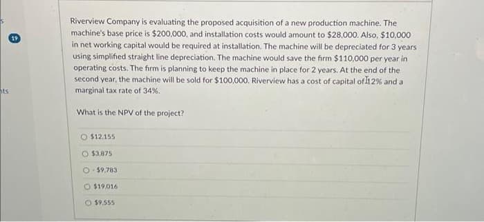 ts
19
Riverview Company is evaluating the proposed acquisition of a new production machine. The
machine's base price is $200,000, and installation costs would amount to $28,000. Also, $10,000
in net working capital would be required at installation. The machine will be depreciated for 3 years
using simplified straight line depreciation. The machine would save the firm $110,000 per year in
operating costs. The firm is planning to keep the machine in place for 2 years. At the end of the
second year, the machine will be sold for $100,000. Riverview has a cost of capital of 12% and a
marginal tax rate of 34%.
What is the NPV of the project?
O $12.155
O $3,875
O-$9,783
O $19,016
$9.555
