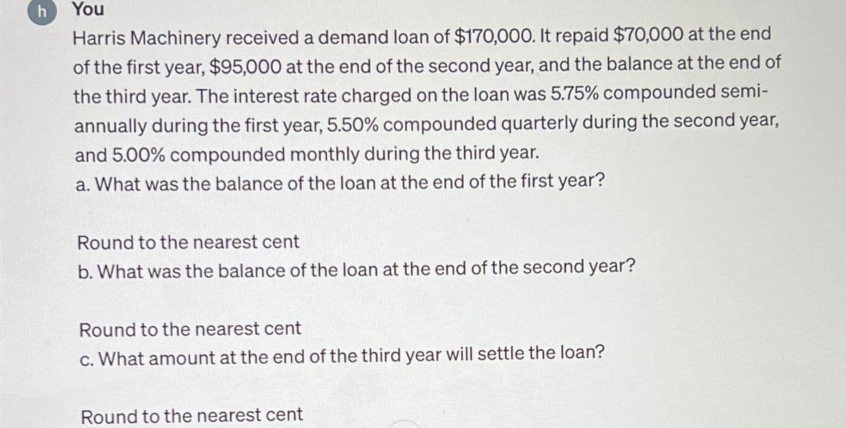 h You
Harris Machinery received a demand loan of $170,000. It repaid $70,000 at the end
of the first year, $95,000 at the end of the second year, and the balance at the end of
the third year. The interest rate charged on the loan was 5.75% compounded semi-
annually during the first year, 5.50% compounded quarterly during the second year,
and 5.00% compounded monthly during the third year.
a. What was the balance of the loan at the end of the first year?
Round to the nearest cent
b. What was the balance of the loan at the end of the second year?
Round to the nearest cent
c. What amount at the end of the third year will settle the loan?
Round to the nearest cent